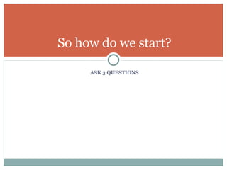 ASK 3 QUESTIONS So how do we start? 