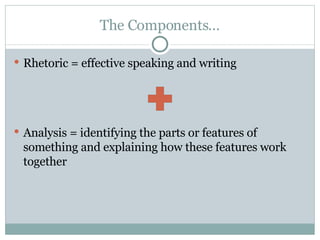 The Components… Rhetoric = effective speaking and writing Analysis = identifying the parts or features of something and explaining how these features work together 