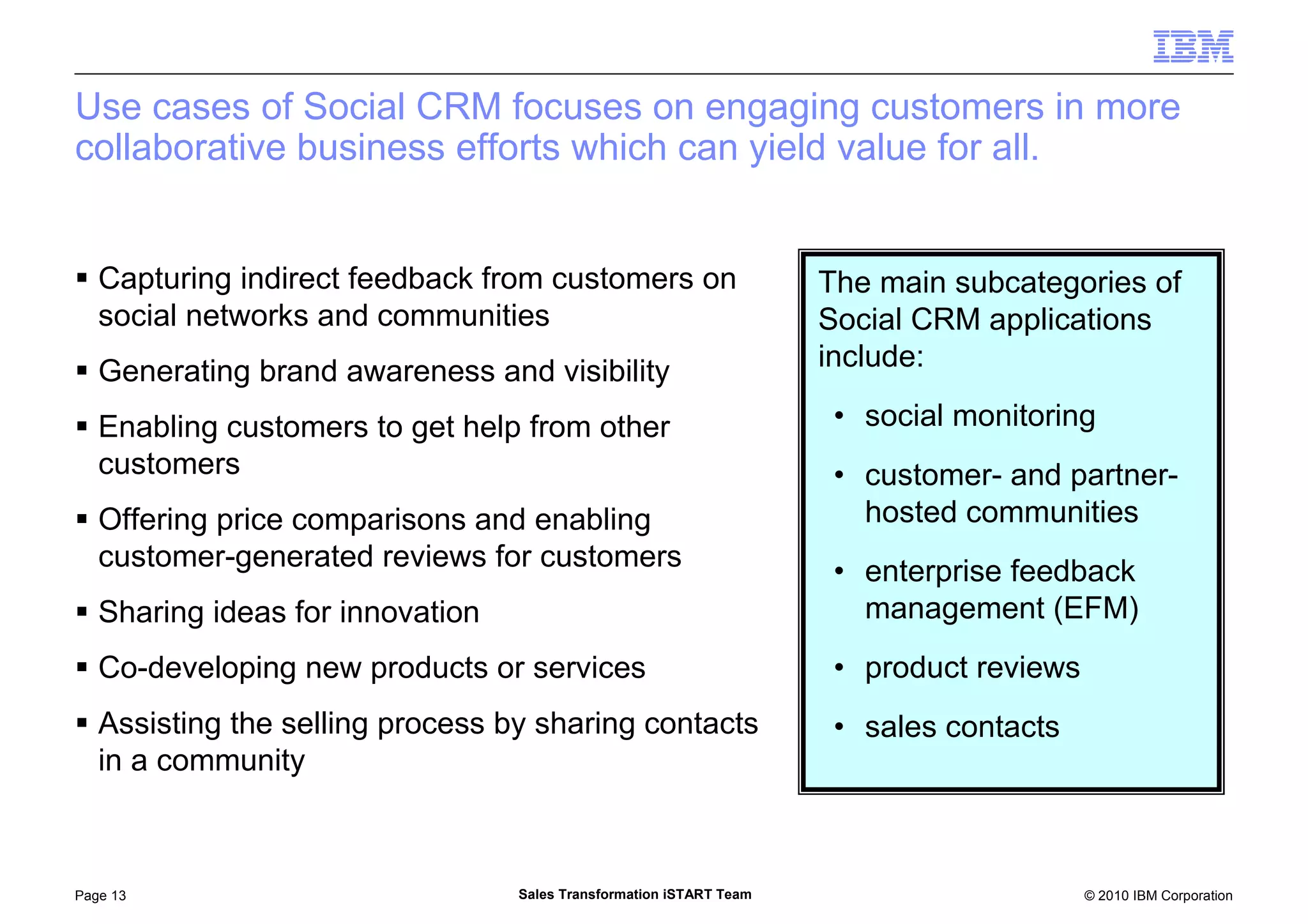 © 2010 IBM CorporationPage 13 Sales Transformation iSTART Team
Use cases of Social CRM focuses on engaging customers in more
collaborative business efforts which can yield value for all.
Capturing indirect feedback from customers on
social networks and communities
Generating brand awareness and visibility
Enabling customers to get help from other
customers
Offering price comparisons and enabling
customer-generated reviews for customers
Sharing ideas for innovation
Co-developing new products or services
Assisting the selling process by sharing contacts
in a community
The main subcategories of
Social CRM applications
include:
• social monitoring
• customer- and partner-
hosted communities
• enterprise feedback
management (EFM)
• product reviews
• sales contacts
 