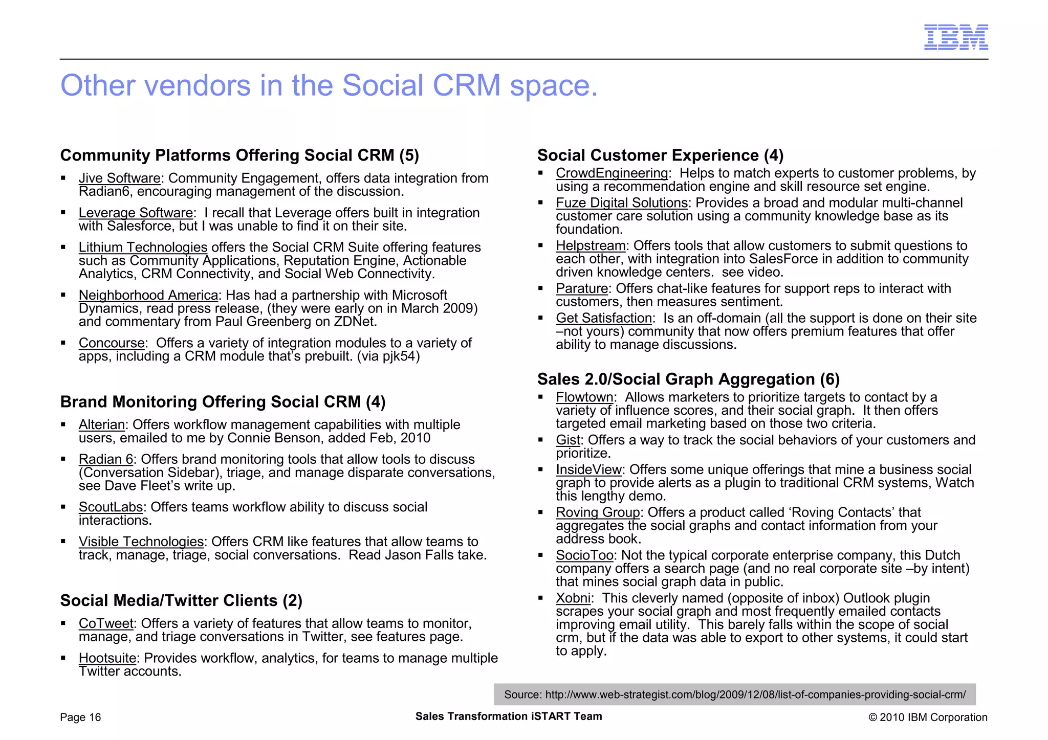 © 2010 IBM CorporationPage 16 Sales Transformation iSTART Team
Other vendors in the Social CRM space.
Community Platforms Offering Social CRM (5)
Jive Software: Community Engagement, offers data integration from
Radian6, encouraging management of the discussion.
Leverage Software: I recall that Leverage offers built in integration
with Salesforce, but I was unable to find it on their site.
Lithium Technologies offers the Social CRM Suite offering features
such as Community Applications, Reputation Engine, Actionable
Analytics, CRM Connectivity, and Social Web Connectivity.
Neighborhood America: Has had a partnership with Microsoft
Dynamics, read press release, (they were early on in March 2009)
and commentary from Paul Greenberg on ZDNet.
Concourse: Offers a variety of integration modules to a variety of
apps, including a CRM module that’s prebuilt. (via pjk54)
Brand Monitoring Offering Social CRM (4)
Alterian: Offers workflow management capabilities with multiple
users, emailed to me by Connie Benson, added Feb, 2010
Radian 6: Offers brand monitoring tools that allow tools to discuss
(Conversation Sidebar), triage, and manage disparate conversations,
see Dave Fleet’s write up.
ScoutLabs: Offers teams workflow ability to discuss social
interactions.
Visible Technologies: Offers CRM like features that allow teams to
track, manage, triage, social conversations. Read Jason Falls take.
Social Media/Twitter Clients (2)
CoTweet: Offers a variety of features that allow teams to monitor,
manage, and triage conversations in Twitter, see features page.
Hootsuite: Provides workflow, analytics, for teams to manage multiple
Twitter accounts.
Social Customer Experience (4)
CrowdEngineering: Helps to match experts to customer problems, by
using a recommendation engine and skill resource set engine.
Fuze Digital Solutions: Provides a broad and modular multi-channel
customer care solution using a community knowledge base as its
foundation.
Helpstream: Offers tools that allow customers to submit questions to
each other, with integration into SalesForce in addition to community
driven knowledge centers. see video.
Parature: Offers chat-like features for support reps to interact with
customers, then measures sentiment.
Get Satisfaction: Is an off-domain (all the support is done on their site
–not yours) community that now offers premium features that offer
ability to manage discussions.
Sales 2.0/Social Graph Aggregation (6)
Flowtown: Allows marketers to prioritize targets to contact by a
variety of influence scores, and their social graph. It then offers
targeted email marketing based on those two criteria.
Gist: Offers a way to track the social behaviors of your customers and
prioritize.
InsideView: Offers some unique offerings that mine a business social
graph to provide alerts as a plugin to traditional CRM systems, Watch
this lengthy demo.
Roving Group: Offers a product called ‘Roving Contacts’ that
aggregates the social graphs and contact information from your
address book.
SocioToo: Not the typical corporate enterprise company, this Dutch
company offers a search page (and no real corporate site –by intent)
that mines social graph data in public.
Xobni: This cleverly named (opposite of inbox) Outlook plugin
scrapes your social graph and most frequently emailed contacts
improving email utility. This barely falls within the scope of social
crm, but if the data was able to export to other systems, it could start
to apply.
Source: http://www.web-strategist.com/blog/2009/12/08/list-of-companies-providing-social-crm/
 