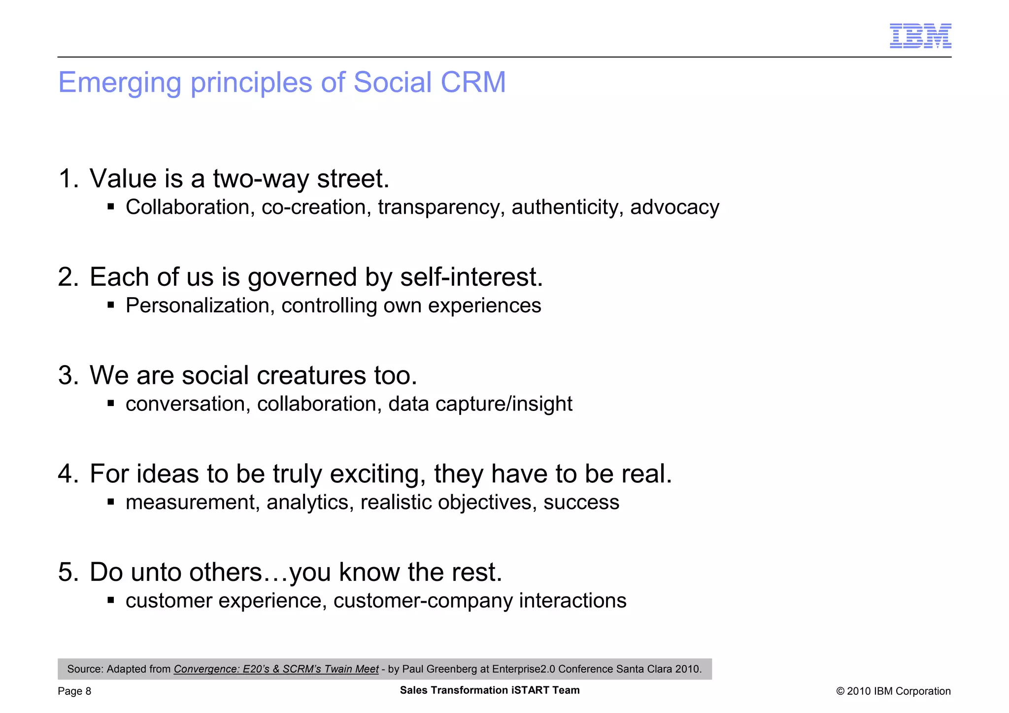 © 2010 IBM CorporationPage 8 Sales Transformation iSTART Team
Emerging principles of Social CRM
1. Value is a two-way street.
Collaboration, co-creation, transparency, authenticity, advocacy
2. Each of us is governed by self-interest.
Personalization, controlling own experiences
3. We are social creatures too.
conversation, collaboration, data capture/insight
4. For ideas to be truly exciting, they have to be real.
measurement, analytics, realistic objectives, success
5. Do unto others…you know the rest.
customer experience, customer-company interactions
Source: Adapted from Convergence: E20’s & SCRM’s Twain Meet - by Paul Greenberg at Enterprise2.0 Conference Santa Clara 2010.
 