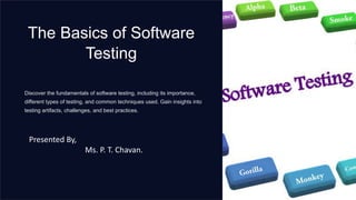 The Basics of Software
Testing
Discover the fundamentals of software testing, including its importance,
different types of testing, and common techniques used. Gain insights into
testing artifacts, challenges, and best practices.
Presented By,
Ms. P. T. Chavan.
 