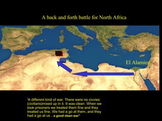 A back and forth battle for North Africa 'A different kind of war. There were no civvies (civilians)mixed up in it. It was clean. When we took prisoners we treated them fine and they treated us fine. We had a go at them, and they had a go at us   … a good clean war” El Alamien 