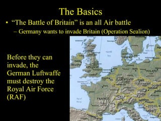 The Basics “ The Battle of Britain” is an all Air battle Germany wants to invade Britain (Operation Sealion) Before they can invade, the German Luftwaffe must destroy the Royal Air Force (RAF) 