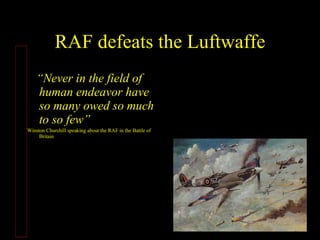 RAF defeats the Luftwaffe “ Never in the field of human endeavor have so many owed so much to so few” Winston Churchill speaking about the RAF in the Battle of Britain http://video.google.com/videosearch?q=never+have+so+many+owed+so+much+to+so+few&hl=en&sitesearch=&start=10                                                                                                     