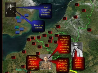 Paris Goering you Idiot! That’s TWICE you failed me!! That’s it, I’m taking you off my Christmas card list!! Had enough you Germanic Pansies!?? Time is on our side I’m so annoyed! I have to invade something to calm my nerves. Well sir, there is always Russia 