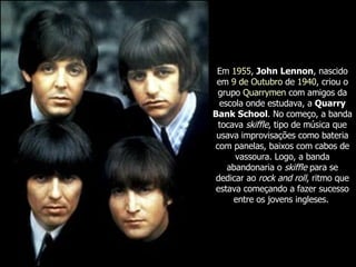 Em  1955 ,  John Lennon , nascido em  9 de Outubro  de  1940 , criou o grupo  Quarrymen  com amigos da escola onde estudava, a  Quarry Bank School . No começo, a banda tocava  skiffle , tipo de música que usava improvisações como bateria com panelas, baixos com cabos de vassoura. Logo, a banda abandonaria o  skiffle  para se dedicar ao  rock and roll , ritmo que estava começando a fazer sucesso entre os jovens ingleses.   