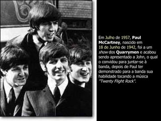 Em  Julho  de  1957 ,  Paul McCartney , nascido em  18 de Junho  de  1942 , foi a um  show  dos  Quarrymen  e acabou sendo apresentado a John, o qual o convidou para juntar-se à banda, depois de Paul ter demonstrado para a banda sua habilidade tocando a música  "Twenty Flight Rock" .  