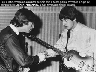 Paul e John começaram a compor músicas para a banda juntos, formando a dupla de compositores  Lennon/Mccartney , a mais famosa da história do  rock.   