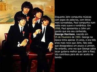 Enquanto John compunha músicas com jogos de palavras, com letras mais surrealistas, Paul compunha num estilo mais suave e romântico. Em  1958 , Paul apresentou a John um garoto que era seu conhecido,  George Harrison , nascido em  25 de Fevereiro  de  1943 . George na época tinha apenas 15 anos, e era três anos mais novo que John, fato este que desagradava um pouco a Lennon. No entanto, uma vez que George sabia tocar guitarra melhor que John e Paul, isto contribuiu para ele ser aceito na banda.  