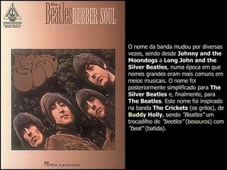 O nome da banda mudou por diversas vezes, sendo desde  Johnny and the Moondogs  a  Long John and the Silver Beatles , numa época em que nomes grandes eram mais comuns em meios musicais. O nome foi posteriormente simplificado para  The Silver Beatles  e, finalmente, para  The Beatles . Este nome foi inspirado na banda  The Crickets  (os grilos), de  Buddy   Holly , sendo  "Beatles"  um trocadilho de  "beetles"  ( besouros ) com  "beat"  (batida).  