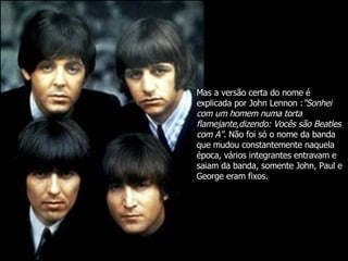 Mas a versão certa do nome é explicada por John Lennon : "Sonhei com um homem numa torta flamejante,dizendo: Vocês são Beatles com A" . Não foi só o nome da banda que mudou constantemente naquela época, vários integrantes entravam e saiam da banda, somente John, Paul e George eram fixos. 