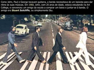 Como John, Paul e George tocavam guitarra, a banda necessitava de um baixista para dar ritmo às suas músicas. Em  1960 , John, com 20 anos de idade, estava estudando na Art College, e convenceu um amigo da escola a comprar um baixo e juntar-se à banda. O amigo era  Stuart  Sutcliffe , ou simplesmente Stu.  