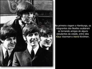 Na primeira viagem a Hamburgo, os integrantes dos Beatles acabaram se tornando amigos de alguns estudantes da cidade, entre eles  Klaus  Voorman  e  Astrid   Kirchherr .  