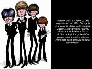 Quando foram a Hamburgo pela segunda vez, em 1961, George já era maior de idade. Nesta segunda viagem, Stuart Sutcliffe resolveu abandonar os Beatles a fim de dedicar-se à pintura, e também porque tinha se apaixonado por Astrid com quem resolveu se casar pouco depois.   