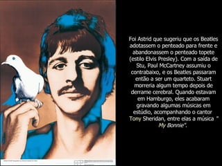 Foi Astrid que sugeriu que os Beatles adotassem o penteado para frente e abandonassem o penteado topete (estilo Elvis Presley). Com a saída de Stu, Paul McCartney assumiu o contrabaixo, e os Beatles passaram então a ser um quarteto. Stuart morreria algum tempo depois de derrame cerebral. Quando estavam em Hamburgo, eles acabaram gravando algumas músicas em estúdio, acompanhando o cantor  Tony  Sheridan , entre elas a música  " My   Bonnie " .   