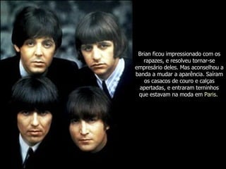 Brian ficou impressionado com os rapazes, e resolveu tornar-se empresário deles. Mas aconselhou a banda a mudar a aparência. Saíram os casacos de couro e calças apertadas, e entraram terninhos que estavam na moda em  Paris .  