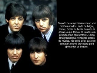 O modo de se apresentarem ao vivo também mudou: nada de brigar, comer, fumar ou beber durante os  shows , o que tornou os Beatles um produto mais apresentável. Como Brian trabalhava vendendo discos de música, não seria difícil para ele contatar alguma gravadora para apresentar os Beatles.   
