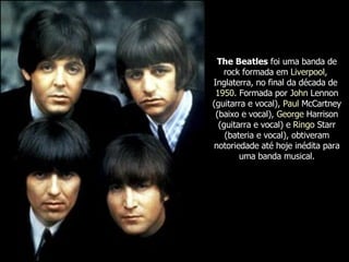 The Beatles  foi uma banda de rock formada em  Liverpool ,  Inglaterra , no final da década de  1950 . Formada por  John  Lennon  (guitarra e vocal),  Paul  McCartney  (baixo e vocal),  George  Harrison  (guitarra e vocal) e  Ringo   Starr  (bateria e vocal), obtiveram notoriedade até hoje inédita para uma banda musical. 