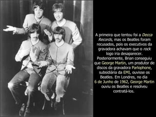 A primeira que tentou foi a  Decca   Records , mas os Beatles foram recusados, pois os executivos da gravadora achavam que o  rock  logo iria desaparecer. Posteriormente, Brian conseguiu que  George Martin , um produtor de discos da gravadora  Parlophone , subsidiária da  EMI , ouvisse os Beatles. Em Londres, no dia  6 de Junho  de  1962 ,  George Martin  ouviu os Beatles e resolveu contratá-los.   