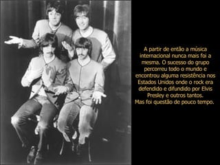 A partir de então a música internacional nunca mais foi a mesma. O sucesso do grupo percorreu todo o mundo e encontrou alguma resistência nos Estados Unidos onde o rock era defendido e difundido por Elvis Presley e outros tantos. Mas foi questão de pouco tempo.  