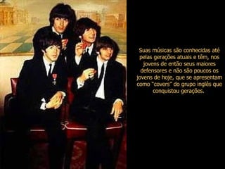 Suas músicas são conhecidas até pelas gerações atuais e têm, nos jovens de então seus maiores defensores e não são poucos os jovens de hoje, que se apresentam como “covers” do grupo inglês que conquistou gerações.   