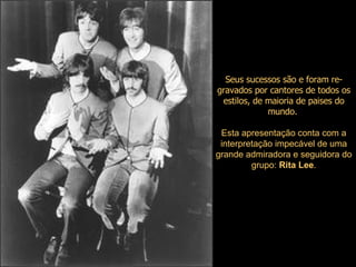 Seus sucessos são e foram re-gravados por cantores de todos os estilos, de maioria de paises do mundo.   Esta apresentação conta com a interpretação impecável de uma grande admiradora e seguidora do grupo:  Rita Lee . 