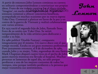 Luego de la separación:   A partir de entonces John Lennon comienza su carrera en solitario comprometiéndose a exteriorizar sus propias ideas. Fruto de ese trabajo creativo fue el disco titulado 'Imagine', un sueño de un mundo mejor. A partir de entonces comenzó a ofrecer conciertos benéficos, acompañado en muchas ocasiones por su nueva esposa Yoko Ono. Comenzó a platicar en favor de la paz y en contra de la guerra de Vietnam y realizó colaboraciones con varios artistas.  En 1975 nació el segundo hijo de John, llamado Sean, fruto de su unión con Yoko Ono. Se retiró temporalmente de la vida artística para dedicarse a cuidar a su hijo. En 1980 publicó 'Double Fantasy', compuesto íntegramente por él mismo. Un nuevo disco con el que rompe records. Estaba en un gran momento profesional. Pero justamente entonces, el 8 de diciembre de 1980, cuando John y su mujer, Yoko, regresaban de una fiesta, Mark Chapman disparó cuatro tiros en el pecho de John, quien moriría mientras era llevado al hospital. Muchas personas se lamentan de aquel día, no sólo porque perdieron a uno de los mejores cantantes de todos los tiempos, sino porque también perdieron a la persona que mejor transmitía sus sentimientos . John  Lennon  
