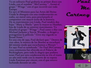 Ya en solitario Paul grabaría su primer disco con Linda, con el nombre " McCartney " , formó el grupo " Wings " con el que recorrió casi toda Europa. En 1977 el Ministro para las Artes del Reino Unido le obsequia con una condecoración en rodio, un metal raro, para proclamarle el compositor con mayor éxito de la historia. De su matrimonio con Linda, Paul tendría dos hijas " Mary y Sheila " pero la mayor es Heather, hija de Linda de su anterior matrimonio. Ya disuelto el grupo " Wings ", Paul canto a dúo con Michael Jackson y Stevie Wonder, y dirigió y protagonizo la película " Give my regards to Broad Street ". En una cita de 1992, Paul declaró que: " Dentro de cien años, la música de los Beatles se escuchará  del mismo modo que escuchamos a Mozart ". En 1997 Paul es nombrado " Sir Paul McCartney " cuya ceremonia fue ofrecida en el Palacio de Buckingham, pero toda la alegría que pudiera tener Paul por esta condecoración se iría al traste un año más tarde con la muerte de su esposa Linda Eastman por cáncer, con el que estuvo luchando durante un año. Paul Mc Cartney    