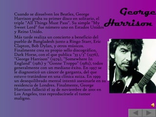 Cuando se disuelven los Beatles, George Harrison graba su primer disco en solitario, el triple "All Things Must Pass". Su simple "My Sweet Lord" fue número uno en Estados Unidos y Reino Unido.  Más tarde realiza un concierto a beneficio del pueblo de Bangladesh junto a Ringo Starr, Eric Clapton, Bob Dylan, y otros músicos. Finalmente crea su propio sello discográfico, Dark Horse, con el que publica "33 1/3" (1976), "George Harrison" (1979), "Somewhere In England" (1981) y "Gonne Troppo" (1982), todos generalmente con un mediano éxito. En 1997 se le diagnosticó un cáncer de garganta, del que estuvo tratándose en una clínica suiza. En 1999 un desequilibrado mental intentó asesinarle en su residencia de Londres. Finalmente, George Harrison falleció el 29 de noviembre de 2001 en Los Angeles, tras reproducírsele el tumor maligno. George Harrison    