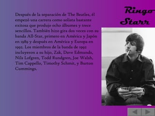 Después de la separación de The Beatles, él empezó una carrera como solista bastante exitosa que produjo ocho álbumes y trece sencillos. También hizo gira dos veces con su banda All-Star, primero en América y Japón en 1989 y después en América y Europa en 1992. Los miembros de la banda de 1992 incluyeron a su hijo, Zak, Dave Edmunds, Nils Lofgren, Todd Rundgren, Joe Walsh, Tim Cappello, Timothy Schmit, y Burton Cummings. Ringo Starr    