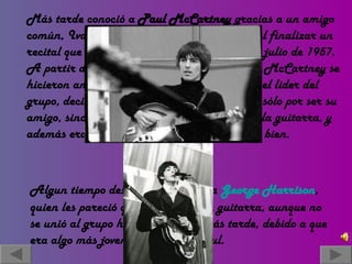 Más tarde conoció a  Paul McCartney  gracias a un amigo común, Ivan Vaughan, el cual los presentó al finalizar un recital que dieron "The Quarrymen" el 6 de julio de 1957. A partir de entonces, John Lennon y Paul McCartney se hicieron amigos inseparables. Por ser John el lider del grupo, decidió que Paul se uniera a ellos, no sólo por ser su amigo, sino también porque tocaba muy bien la guitarra, y además era el único de ellos que sabía afinar bien. Algun tiempo después conocieron a  George   Harrison , quien les pareció que tocaba bien la guitarra, aunque no se unió al grupo hasta un tiempo más tarde, debido a que era algo más joven que John y Paul. 