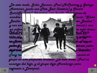 De este modo, John Lennon, Paul McCartney y George Harrison, junto con Pete Best (batería) y Stuart Sutcliffe (bajo), formaron una banda. Cambiaron de nombre en numerosas ocasiones. Comenzaron como "Silver Beetles", posteriormente lo cambian por " Silver Beatles ", y con ese nombre viajaron a Hamburgo (Alemania), con un pobre contrato. Allí, debieron tocar durante ocho horas diarias en unas condiciones deplorables. También allí conocieron a Astrid Kirchner, una fotógrafa que se enamoró de Stuart Sutcliffe, la cual les diseña un nuevo peinado: el flequillo, quien tantas personas trataron posteriormente de imitar. Para entonces ya se llamaban " The   Beatles " Con Tony Sheridan grabaron un par de singles. Por lo visto, el grupo tuvo hace algunos años, una pelea callejera en Liverpool, y mientras todos lograron escapar, Tony no pudo, y John regresó para salvarle la vida. Pero esa pelea dejó una secuela importante, y es que unos años después, Tony tuvo un derrame cerebral, y murió. Esto sumió al grupo en una profunda tristeza. De este modo, Paul se encarga del bajo, y el grupo deja Hamburgo para  regresar a Liverpool. 