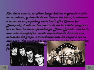 Sin darse cuenta, en Hamburgo habían mejorado mucho en su música, y después de un tiempo sin tocar, lo volvieron a hacer en un pequeño y sucio local, The Cavern (en Liverpool), donde se dan cuenta de los increibles progresos que habían hecho en Hamburgo. Brian Epstein, dueño de una casa discográfica, quedó impresionado durante una actuación del grupo, e inmediatamente les propone ser su manager. Los muchachos aceptan, ya que les urge el poder grabar, pero pronto descubren que eso no sería una tarea fácil.   