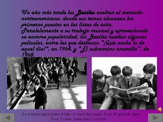 Un año más tarde los  Beatles  asaltan el mercado norteamericano, donde sus temas alcanzan los primeros puestos en las listas de éxito. Paralelamente a su trabajo musical y aprovechando su enorme popularidad, los Beatles ruedan algunas películas, entre las que destacan "¡Qué noche la de aquel día!", en 1964, y "El submarino amarillo", de 1968. En total protagonizaron 5 films: A hard days night, Help, Magical Mistery  Tour, Yellow Submarine, Let it be.   