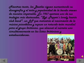 Mientras tanto, los Beatles siguen aumentando su discografía y el éxito y popularidad de la banda crecen de manera imparable. En 1967 aparece uno de sus trabajos más destacados, "Sgt. Pepper’s lonely hearts club band", un LP que marcaría el nacimiento de la música psicodélica y supuso un rotundo éxito mundial para el grupo británico, que alcanzó el número uno simultáneamente en las listas británicas y estadounidenses. 