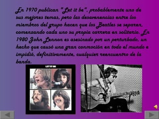 En 1970 publican "Let it be", probablemente uno de sus mejores temas, pero las desavenencias entre los miembros del grupo hacen que los Beatles se separen, comenzando cada uno su propia carrera en solitario. En 1980 John Lennon es asesinado por un perturbado, un hecho que causó una gran conmoción en todo el mundo e impidió, definitivamente, cualquier reencuentro de la banda. 