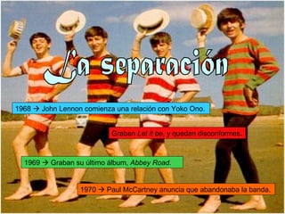 La separación 1968    John Lennon comienza una relación con Yoko Ono. Graban  Let it be , y quedan disconformes.  1969    Graban su último álbum,  Abbey Road. 1970    Paul McCartney anuncia que abandonaba la banda. 