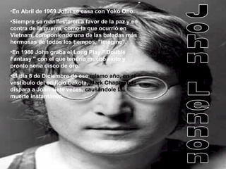 En Abril de 1969 John se casa con Yoko Ono.  Siempre se manifestaron a favor de la paz y en contra de la guerra, como la que ocurrió en Vietnam, componiendo una de las baladas más hermosas de todos los tiempos, "Imagine”. En 1980 John graba el Long Play " Double Fantasy " con el que tendría mucho éxito y pronto sería disco de oro. El día 8 de Diciembre de ese  mismo año,   en el  vestíbulo del edificio Dakota,  Mark Chapman le  dispara a John siete veces,  causándole la  muerte instantánea. John Lennon 
