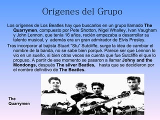 Orígenes   del Grupo <ul><li>Los orígenes de Los Beatles hay que buscarlos en un grupo llamado  The Quarrymen , compuesto ...