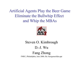 Artificial Agents Play the Beer Game Eliminate the Bullwhip Effect  and Whip the MBAs Steven O. Kimbrough D.-J. Wu Fang Zhong FMEC, Philadelphia, June 2000; file: beergameslides.ppt 