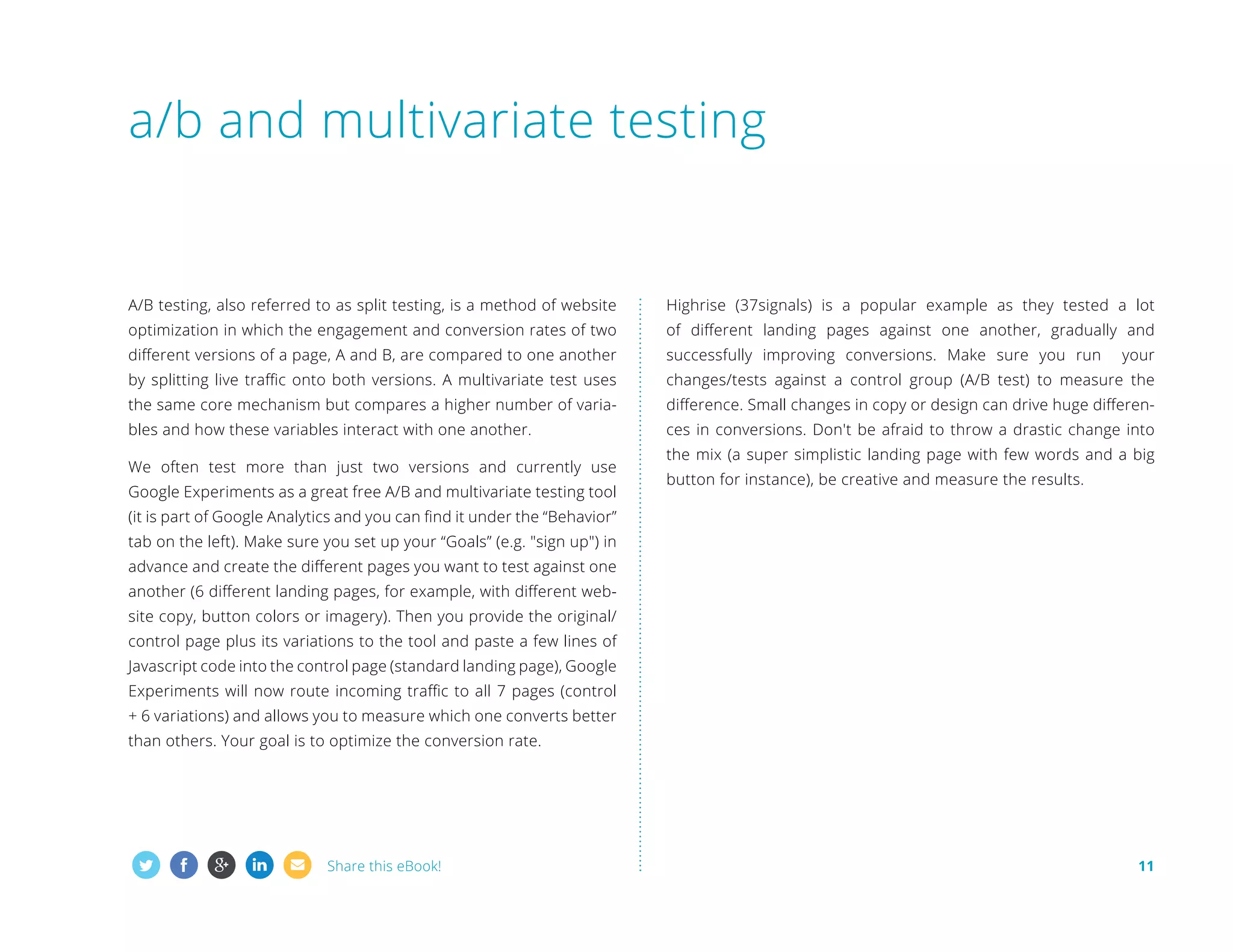 a/b and multivariate testing

A/B testing, also referred to as split testing, is a method of website

Highrise (37signals) is a popular example as they tested a lot

optimization in which the engagement and conversion rates of two

of different landing pages against one another, gradually and

different versions of a page, A and B, are compared to one another

successfully improving conversions. Make sure you run

by splitting live traffic onto both versions. A multivariate test uses

changes/tests against a control group (A/B test) to measure the

the same core mechanism but compares a higher number of varia-

difference. Small changes in copy or design can drive huge differen-

bles and how these variables interact with one another.

ces in conversions. Don't be afraid to throw a drastic change into

We often test more than just two versions and currently use
Google Experiments as a great free A/B and multivariate testing tool

your

the mix (a super simplistic landing page with few words and a big
button for instance), be creative and measure the results.

(it is part of Google Analytics and you can find it under the “Behavior”
tab on the left). Make sure you set up your “Goals” (e.g. sign up) in
advance and create the different pages you want to test against one
another (6 different landing pages, for example, with different website copy, button colors or imagery). Then you provide the original/
control page plus its variations to the tool and paste a few lines of
Javascript code into the control page (standard landing page), Google
Experiments will now route incoming traffic to all 7 pages (control
+ 6 variations) and allows you to measure which one converts better
than others. Your goal is to optimize the conversion rate.

Share this eBook!

11

 