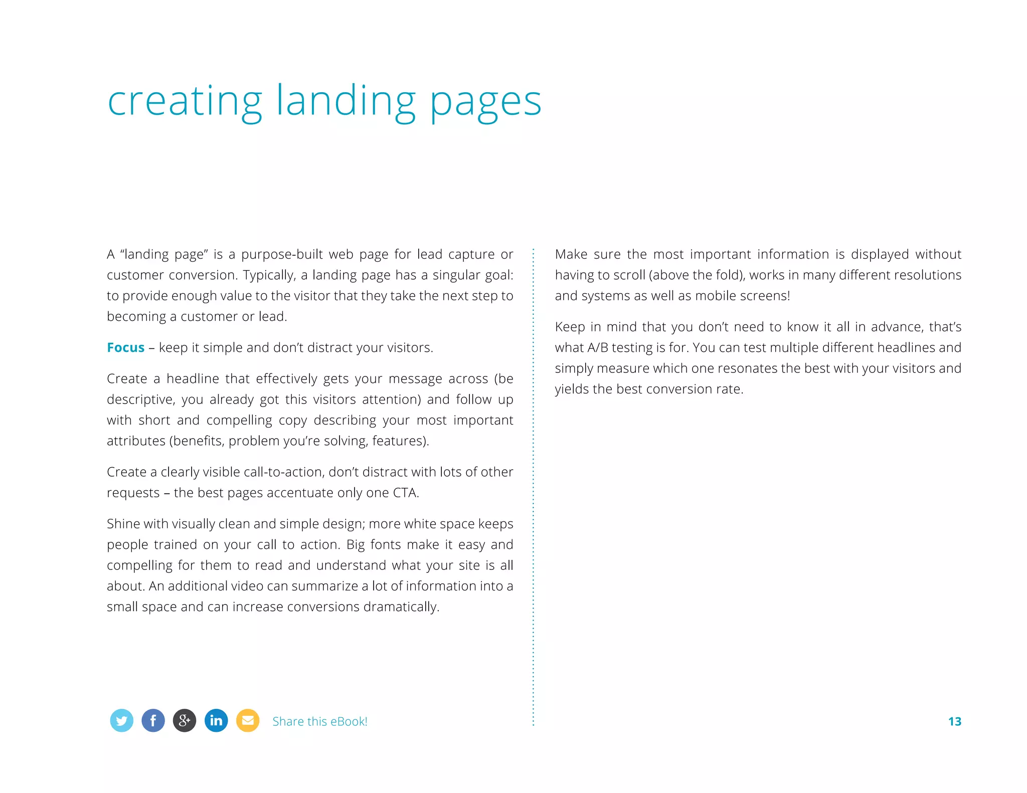 creating landing pages

A “landing page” is a purpose-built web page for lead capture or

Make sure the most important information is displayed without

customer conversion. Typically, a landing page has a singular goal:

having to scroll (above the fold), works in many different resolutions

to provide enough value to the visitor that they take the next step to

and systems as well as mobile screens!

becoming a customer or lead.
Focus – keep it simple and don’t distract your visitors.
Create a headline that effectively gets your message across (be
descriptive, you already got this visitors attention) and follow up

Keep in mind that you don’t need to know it all in advance, that’s
what A/B testing is for. You can test multiple different headlines and
simply measure which one resonates the best with your visitors and
yields the best conversion rate.

with short and compelling copy describing your most important
attributes (benefits, problem you’re solving, features).
Create a clearly visible call-to-action, don’t distract with lots of other
requests – the best pages accentuate only one CTA.
Shine with visually clean and simple design; more white space keeps
people trained on your call to action. Big fonts make it easy and
compelling for them to read and understand what your site is all
about. An additional video can summarize a lot of information into a
small space and can increase conversions dramatically.

Share this eBook!

13

 