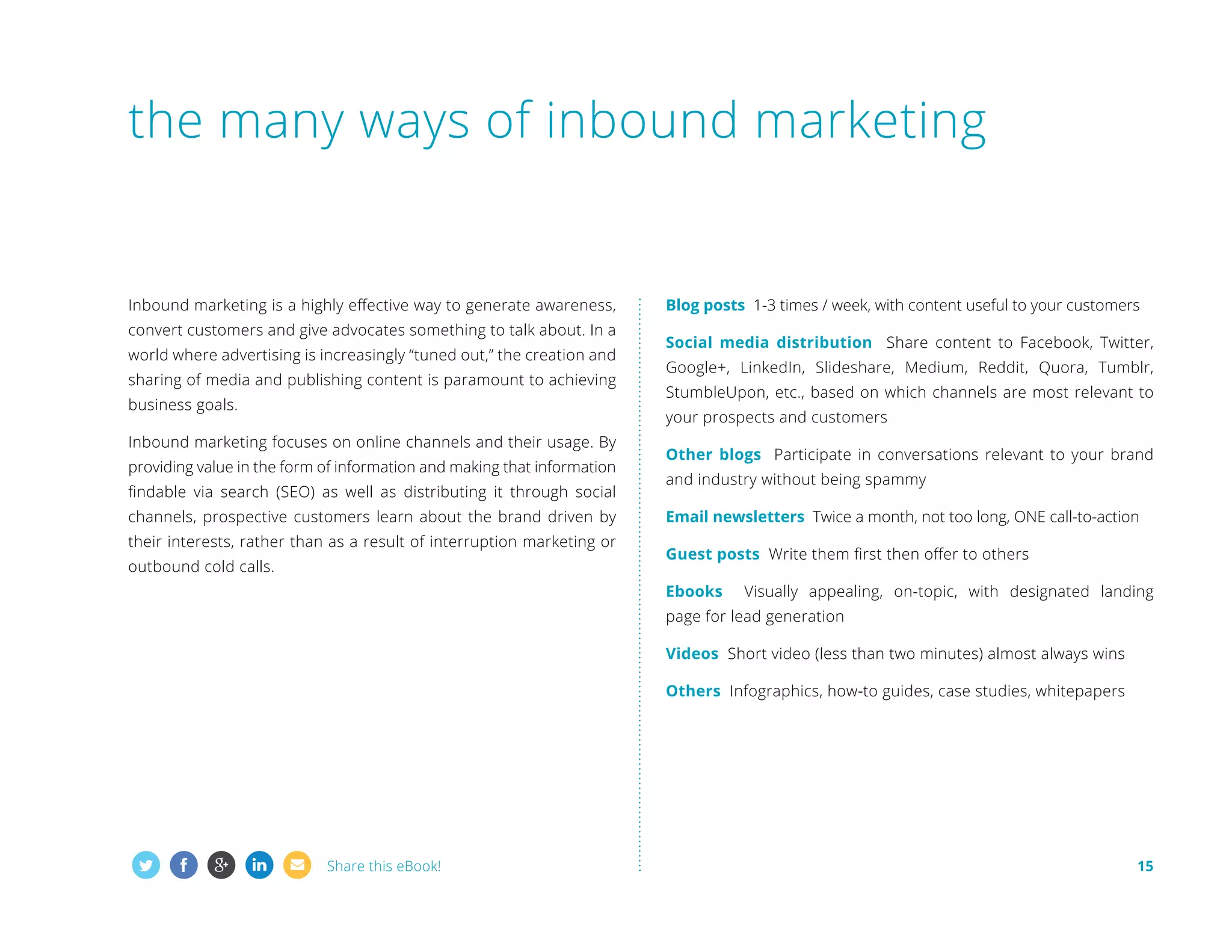 the many ways of inbound marketing

Inbound marketing is a highly effective way to generate awareness,
convert customers and give advocates something to talk about. In a
world where advertising is increasingly “tuned out,” the creation and
sharing of media and publishing content is paramount to achieving
business goals.

Blog posts 1-3 times / week, with content useful to your customers
Social media distribution Share content to Facebook, Twitter,
Google+, LinkedIn, Slideshare, Medium, Reddit, Quora, Tumblr,
StumbleUpon, etc., based on which channels are most relevant to
your prospects and customers

Inbound marketing focuses on online channels and their usage. By
providing value in the form of information and making that information
findable via search (SEO) as well as distributing it through social
channels, prospective customers learn about the brand driven by
their interests, rather than as a result of interruption marketing or
outbound cold calls.

Other blogs Participate in conversations relevant to your brand
and industry without being spammy
Email newsletters Twice a month, not too long, ONE call-to-action
Guest posts Write them first then offer to others
Ebooks

Visually appealing, on-topic, with designated landing

page for lead generation
Videos Short video (less than two minutes) almost always wins
Others Infographics, how-to guides, case studies, whitepapers

Share this eBook!

15

 