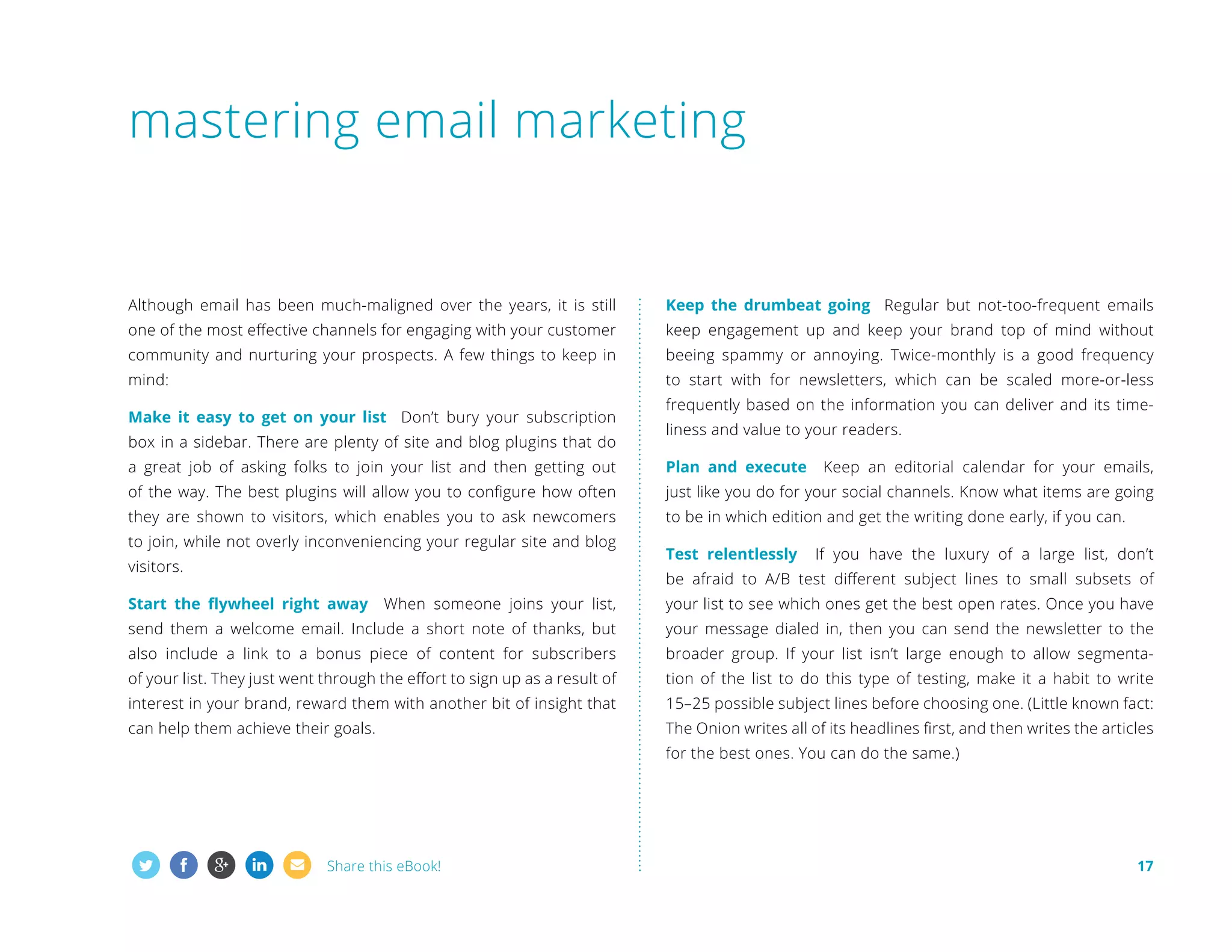 mastering email marketing

Although email has been much-maligned over the years, it is still

Keep the drumbeat going Regular but not-too-frequent emails

one of the most effective channels for engaging with your customer

keep engagement up and keep your brand top of mind without

community and nurturing your prospects. A few things to keep in

beeing spammy or annoying. Twice-monthly is a good frequency

mind:

to start with for newsletters, which can be scaled more-or-less

Make it easy to get on your list Don’t bury your subscription
box in a sidebar. There are plenty of site and blog plugins that do

frequently based on the information you can deliver and its timeliness and value to your readers.

a great job of asking folks to join your list and then getting out

Plan and execute

of the way. The best plugins will allow you to configure how often

just like you do for your social channels. Know what items are going

they are shown to visitors, which enables you to ask newcomers

to be in which edition and get the writing done early, if you can.

to join, while not overly inconveniencing your regular site and blog
visitors.

Test relentlessly

Keep an editorial calendar for your emails,

If you have the luxury of a large list, don’t

be afraid to A/B test different subject lines to small subsets of

Start the flywheel right away

When someone joins your list,

your list to see which ones get the best open rates. Once you have

send them a welcome email. Include a short note of thanks, but

your message dialed in, then you can send the newsletter to the

also include a link to a bonus piece of content for subscribers

broader group. If your list isn’t large enough to allow segmenta-

of your list. They just went through the effort to sign up as a result of

tion of the list to do this type of testing, make it a habit to write

interest in your brand, reward them with another bit of insight that

15–25 possible subject lines before choosing one. (Little known fact:

can help them achieve their goals.

The Onion writes all of its headlines first, and then writes the articles
for the best ones. You can do the same.)

Share this eBook!

17

 
