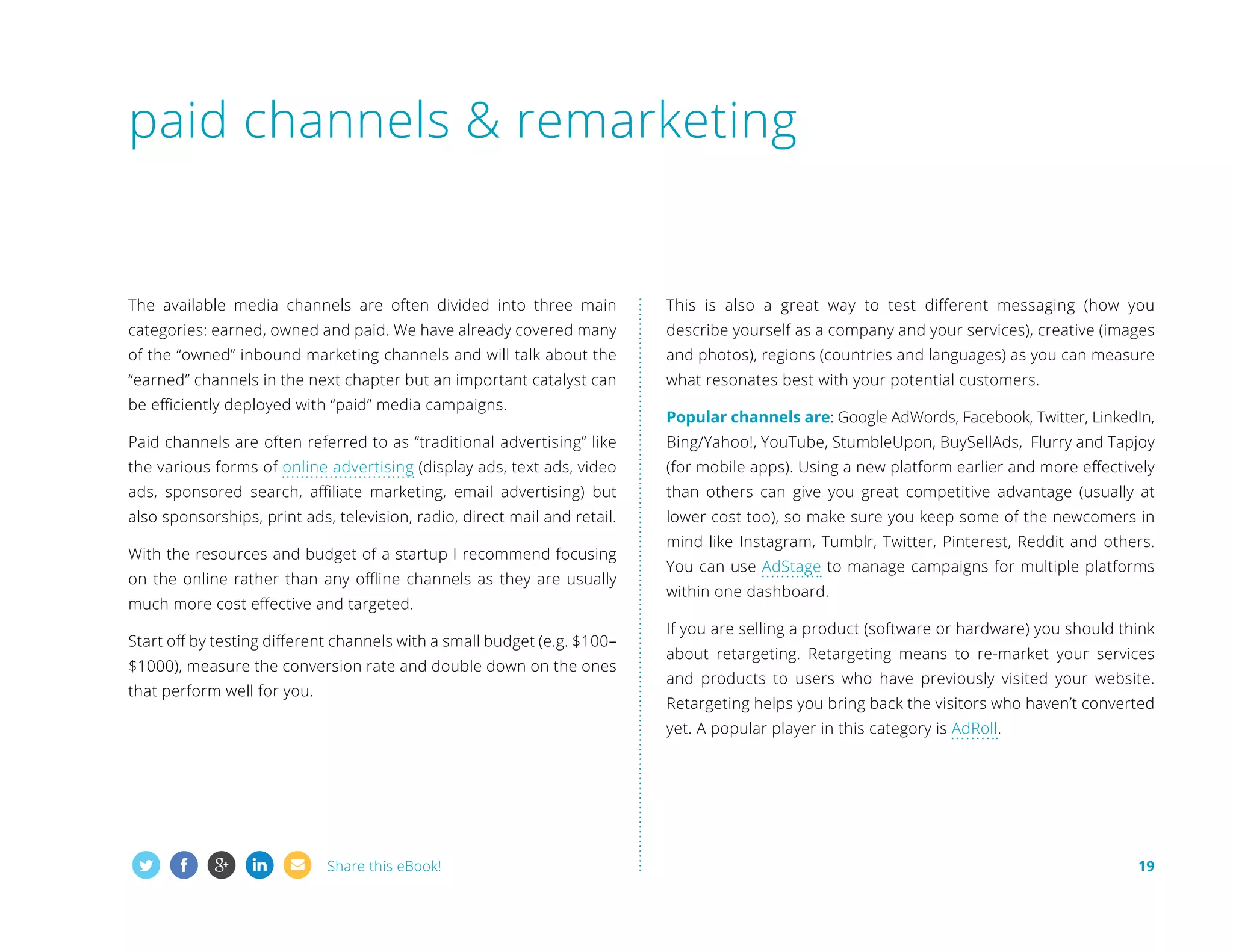 paid channels  remarketing

The available media channels are often divided into three main

This is also a great way to test different messaging (how you

categories: earned, owned and paid. We have already covered many

describe yourself as a company and your services), creative (images

of the “owned” inbound marketing channels and will talk about the

and photos), regions (countries and languages) as you can measure

“earned” channels in the next chapter but an important catalyst can

what resonates best with your potential customers.

be efficiently deployed with “paid” media campaigns.

Popular channels are: Google AdWords, Facebook, Twitter, LinkedIn,

Paid channels are often referred to as “traditional advertising” like

Bing/Yahoo!, YouTube, StumbleUpon, BuySellAds, Flurry and Tapjoy

the various forms of online advertising (display ads, text ads, video

(for mobile apps). Using a new platform earlier and more effectively

ads, sponsored search, affiliate marketing, email advertising) but

than others can give you great competitive advantage (usually at

also sponsorships, print ads, television, radio, direct mail and retail.

lower cost too), so make sure you keep some of the newcomers in

With the resources and budget of a startup I recommend focusing
on the online rather than any offline channels as they are usually
much more cost effective and targeted.
Start off by testing different channels with a small budget (e.g. $100–
$1000), measure the conversion rate and double down on the ones
that perform well for you.

mind like Instagram, Tumblr, Twitter, Pinterest, Reddit and others.
You can use AdStage to manage campaigns for multiple platforms
within one dashboard.
If you are selling a product (software or hardware) you should think
about retargeting. Retargeting means to re-market your services
and products to users who have previously visited your website.
Retargeting helps you bring back the visitors who haven’t converted
yet. A popular player in this category is AdRoll.

Share this eBook!

19

 