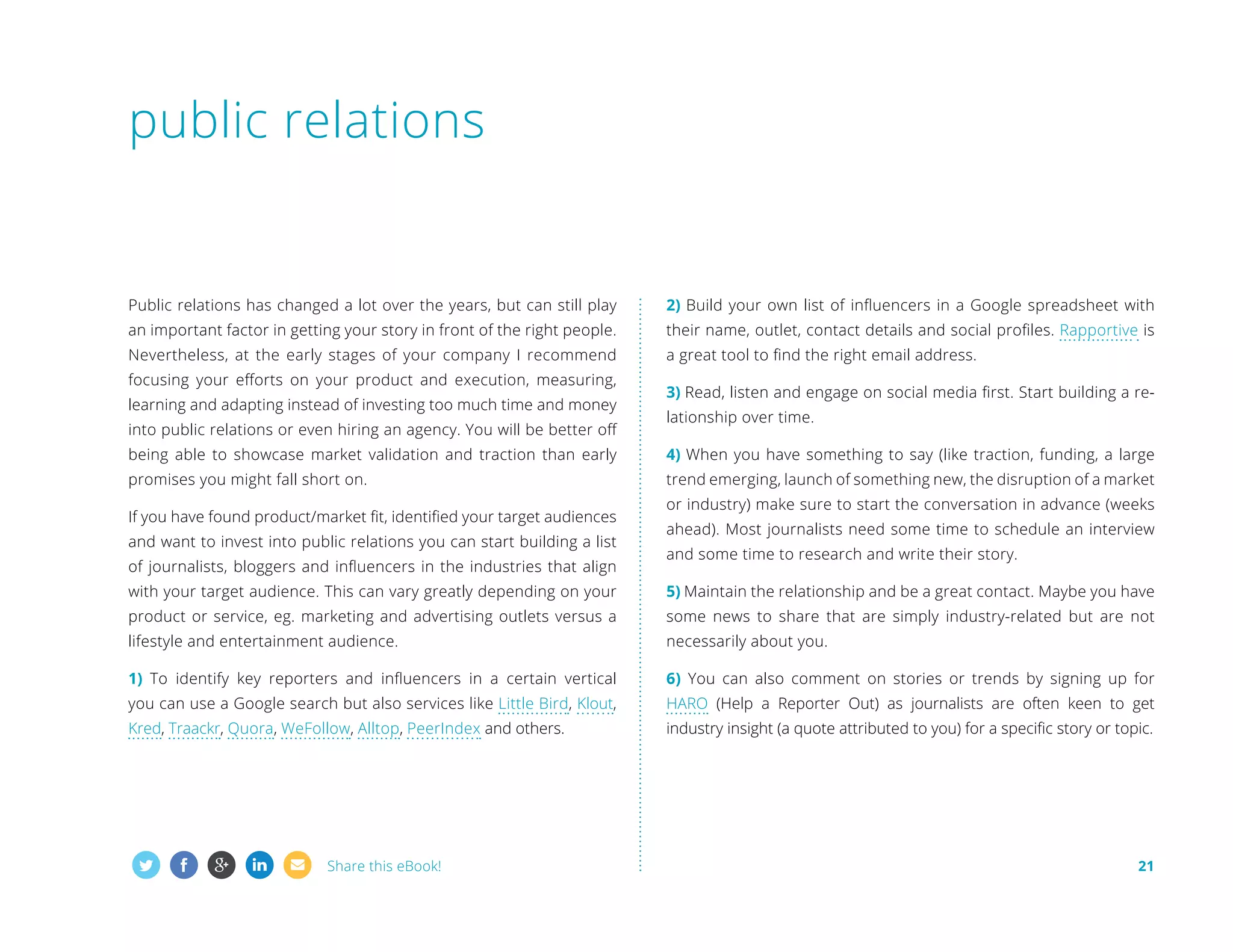 public relations

Public relations has changed a lot over the years, but can still play

2) Build your own list of influencers in a Google spreadsheet with

an important factor in getting your story in front of the right people.

their name, outlet, contact details and social profiles. Rapportive is

Nevertheless, at the early stages of your company I recommend

a great tool to find the right email address.

focusing your efforts on your product and execution, measuring,
learning and adapting instead of investing too much time and money
into public relations or even hiring an agency. You will be better off

3) Read, listen and engage on social media first. Start building a relationship over time.

being able to showcase market validation and traction than early

4) When you have something to say (like traction, funding, a large

promises you might fall short on.

trend emerging, launch of something new, the disruption of a market

If you have found product/market fit, identified your target audiences
and want to invest into public relations you can start building a list
of journalists, bloggers and influencers in the industries that align

or industry) make sure to start the conversation in advance (weeks
ahead). Most journalists need some time to schedule an interview
and some time to research and write their story.

with your target audience. This can vary greatly depending on your

5) Maintain the relationship and be a great contact. Maybe you have

product or service, eg. marketing and advertising outlets versus a

some news to share that are simply industry-related but are not

lifestyle and entertainment audience.

necessarily about you.

1) To identify key reporters and influencers in a certain vertical

6) You can also comment on stories or trends by signing up for

you can use a Google search but also services like Little Bird, Klout,

HARO (Help a Reporter Out) as journalists are often keen to get

Kred, Traackr, Quora, WeFollow, Alltop, PeerIndex and others.

industry insight (a quote attributed to you) for a specific story or topic.

Share this eBook!

21

 