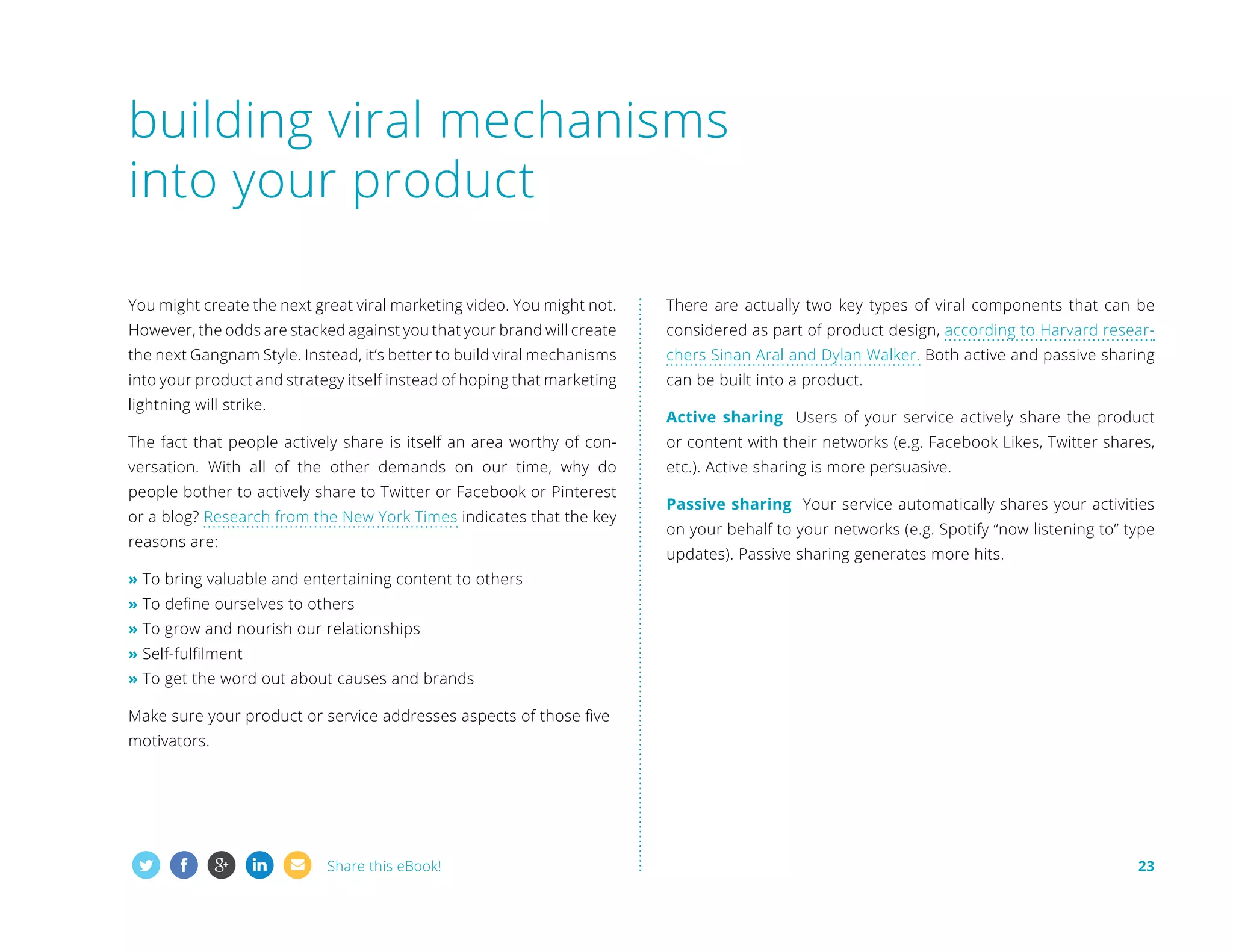 building viral mechanisms
into your product
You might create the next great viral marketing video. You might not.

There are actually two key types of viral components that can be

However, the odds are stacked against you that your brand will create

considered as part of product design, according to Harvard resear-

the next Gangnam Style. Instead, it’s better to build viral mechanisms

chers Sinan Aral and Dylan Walker. Both active and passive sharing

into your product and strategy itself instead of hoping that marketing

can be built into a product.

lightning will strike.

Active sharing Users of your service actively share the product

The fact that people actively share is itself an area worthy of con-

or content with their networks (e.g. Facebook Likes, Twitter shares,

versation. With all of the other demands on our time, why do

etc.). Active sharing is more persuasive.

people bother to actively share to Twitter or Facebook or Pinterest
or a blog? Research from the New York Times indicates that the key
reasons are:

Passive sharing Your service automatically shares your activities
on your behalf to your networks (e.g. Spotify “now listening to” type
updates). Passive sharing generates more hits.

» To bring valuable and entertaining content to others
» To define ourselves to others
» To grow and nourish our relationships
» Self-fulfilment
» To get the word out about causes and brands
Make sure your product or service addresses aspects of those five
motivators.

Share this eBook!

23

 
