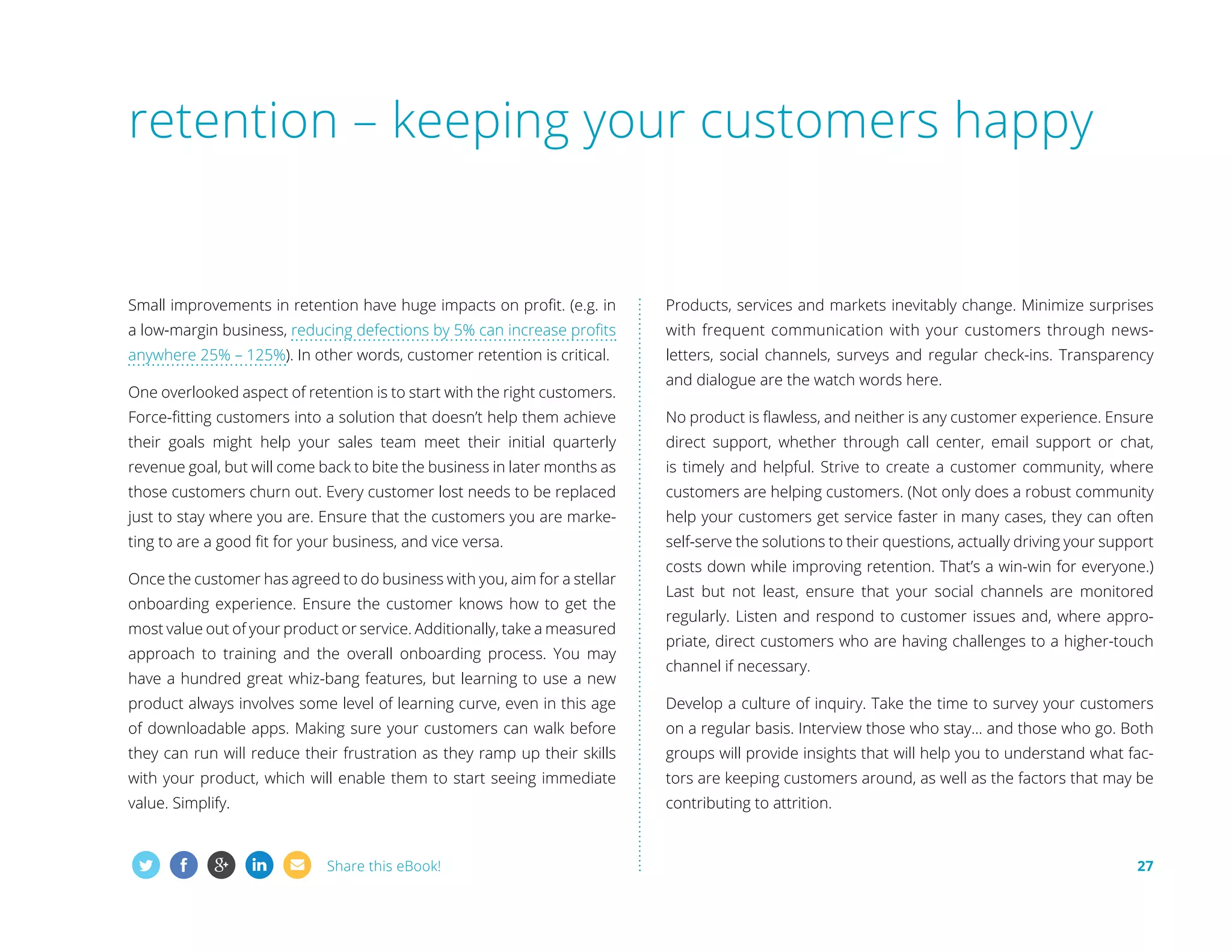 retention – keeping your customers happy

Small improvements in retention have huge impacts on profit. (e.g. in

Products, services and markets inevitably change. Minimize surprises

a low-margin business, reducing defections by 5% can increase profits

with frequent communication with your customers through news-

anywhere 25% – 125%). In other words, customer retention is critical.

letters, social channels, surveys and regular check-ins. Transparency

One overlooked aspect of retention is to start with the right customers.

and dialogue are the watch words here.

Force-fitting customers into a solution that doesn’t help them achieve

No product is flawless, and neither is any customer experience. Ensure

their goals might help your sales team meet their initial quarterly

direct support, whether through call center, email support or chat,

revenue goal, but will come back to bite the business in later months as

is timely and helpful. Strive to create a customer community, where

those customers churn out. Every customer lost needs to be replaced

customers are helping customers. (Not only does a robust community

just to stay where you are. Ensure that the customers you are marke-

help your customers get service faster in many cases, they can often

ting to are a good fit for your business, and vice versa.

self-serve the solutions to their questions, actually driving your support

Once the customer has agreed to do business with you, aim for a stellar
onboarding experience. Ensure the customer knows how to get the
most value out of your product or service. Additionally, take a measured
approach to training and the overall onboarding process. You may
have a hundred great whiz-bang features, but learning to use a new

costs down while improving retention. That’s a win-win for everyone.)
Last but not least, ensure that your social channels are monitored
regularly. Listen and respond to customer issues and, where appropriate, direct customers who are having challenges to a higher-touch
channel if necessary.

product always involves some level of learning curve, even in this age

Develop a culture of inquiry. Take the time to survey your customers

of downloadable apps. Making sure your customers can walk before

on a regular basis. Interview those who stay... and those who go. Both

they can run will reduce their frustration as they ramp up their skills

groups will provide insights that will help you to understand what fac-

with your product, which will enable them to start seeing immediate

tors are keeping customers around, as well as the factors that may be

value. Simplify.

contributing to attrition.

Share this eBook!

27

 