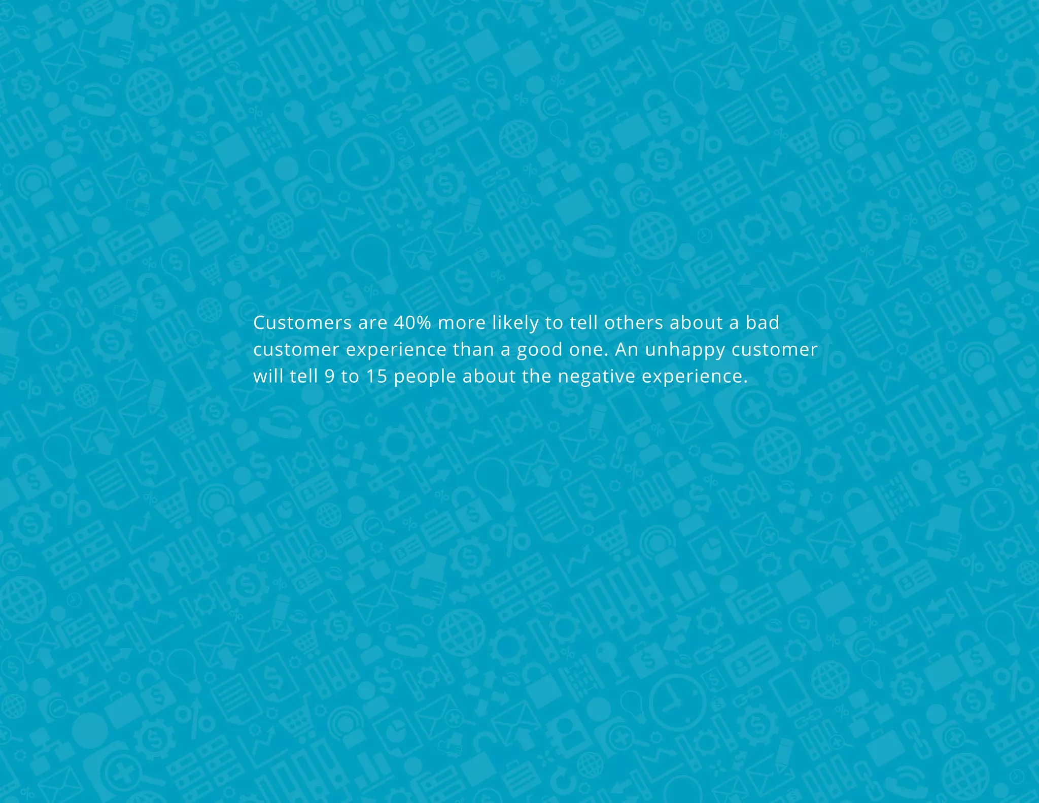 Customers are 40% more likely to tell others about a bad
customer experience than a good one. An unhappy customer
will tell 9 to 15 people about the negative experience.

 